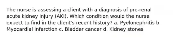 The nurse is assessing a client with a diagnosis of pre-renal acute kidney injury (AKI). Which condition would the nurse expect to find in the client's recent history? a. Pyelonephritis b. Myocardial infarction c. Bladder cancer d. Kidney stones