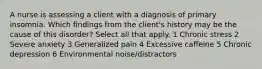 A nurse is assessing a client with a diagnosis of primary insomnia. Which findings from the client's history may be the cause of this disorder? Select all that apply. 1 Chronic stress 2 Severe anxiety 3 Generalized pain 4 Excessive caffeine 5 Chronic depression 6 Environmental noise/distractors