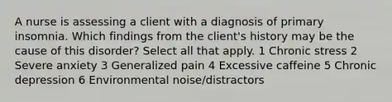 A nurse is assessing a client with a diagnosis of primary insomnia. Which findings from the client's history may be the cause of this disorder? Select all that apply. 1 Chronic stress 2 Severe anxiety 3 Generalized pain 4 Excessive caffeine 5 Chronic depression 6 Environmental noise/distractors