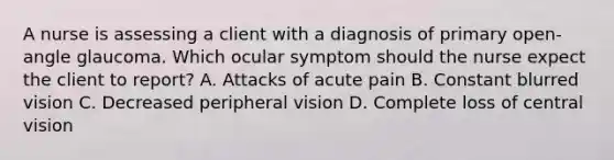 A nurse is assessing a client with a diagnosis of primary open-angle glaucoma. Which ocular symptom should the nurse expect the client to report? A. Attacks of acute pain B. Constant blurred vision C. Decreased peripheral vision D. Complete loss of central vision