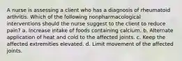 A nurse is assessing a client who has a diagnosis of rheumatoid arthritis. Which of the following nonpharmacological interventions should the nurse suggest to the client to reduce pain? a. Increase intake of foods containing calcium. b. Alternate application of heat and cold to the affected joints. c. Keep the affected extremities elevated. d. Limit movement of the affected joints.