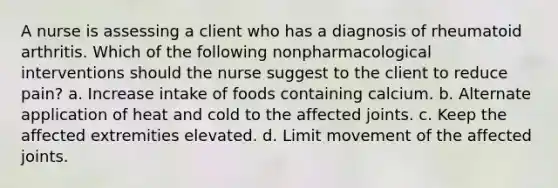 A nurse is assessing a client who has a diagnosis of rheumatoid arthritis. Which of the following nonpharmacological interventions should the nurse suggest to the client to reduce pain? a. Increase intake of foods containing calcium. b. Alternate application of heat and cold to the affected joints. c. Keep the affected extremities elevated. d. Limit movement of the affected joints.