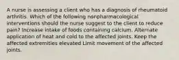 A nurse is assessing a client who has a diagnosis of rheumatoid arthritis. Which of the following nonpharmacological interventions should the nurse suggest to the client to reduce pain? Increase intake of foods containing calcium. Alternate application of heat and cold to the affected joints. Keep the affected extremities elevated Limit movement of the affected joints.