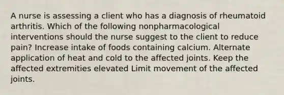 A nurse is assessing a client who has a diagnosis of rheumatoid arthritis. Which of the following nonpharmacological interventions should the nurse suggest to the client to reduce pain? Increase intake of foods containing calcium. Alternate application of heat and cold to the affected joints. Keep the affected extremities elevated Limit movement of the affected joints.