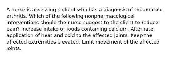 A nurse is assessing a client who has a diagnosis of rheumatoid arthritis. Which of the following nonpharmacological interventions should the nurse suggest to the client to reduce pain? Increase intake of foods containing calcium. Alternate application of heat and cold to the affected joints. Keep the affected extremities elevated. Limit movement of the affected joints.