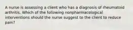 A nurse is assessing a client who has a diagnosis of rheumatoid arthritis. Which of the following nonpharmacological interventions should the nurse suggest to the client to reduce pain?