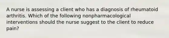 A nurse is assessing a client who has a diagnosis of rheumatoid arthritis. Which of the following nonpharmacological interventions should the nurse suggest to the client to reduce pain?