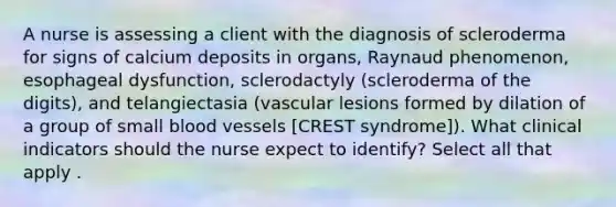 A nurse is assessing a client with the diagnosis of scleroderma for signs of calcium deposits in organs, Raynaud phenomenon, esophageal dysfunction, sclerodactyly (scleroderma of the digits), and telangiectasia (vascular lesions formed by dilation of a group of small blood vessels [CREST syndrome]). What clinical indicators should the nurse expect to identify? Select all that apply .