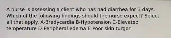 A nurse is assessing a client who has had diarrhea for 3 days. Which of the following findings should the nurse expect? Select all that apply. A-Bradycardia B-Hypotension C-Elevated temperature D-Peripheral edema E-Poor skin turgor