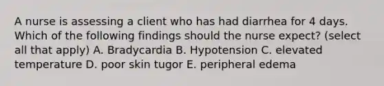 A nurse is assessing a client who has had diarrhea for 4 days. Which of the following findings should the nurse expect? (select all that apply) A. Bradycardia B. Hypotension C. elevated temperature D. poor skin tugor E. peripheral edema