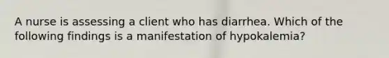 A nurse is assessing a client who has diarrhea. Which of the following findings is a manifestation of hypokalemia?