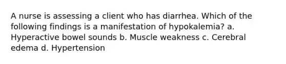 A nurse is assessing a client who has diarrhea. Which of the following findings is a manifestation of hypokalemia? a. Hyperactive bowel sounds b. Muscle weakness c. Cerebral edema d. Hypertension