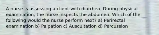 A nurse is assessing a client with diarrhea. During physical examination, the nurse inspects the abdomen. Which of the following would the nurse perform next? a) Perirectal examination b) Palpation c) Auscultation d) Percussion