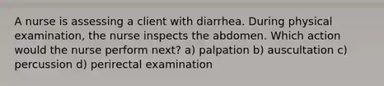 A nurse is assessing a client with diarrhea. During physical examination, the nurse inspects the abdomen. Which action would the nurse perform next? a) palpation b) auscultation c) percussion d) perirectal examination