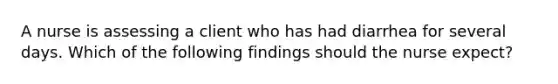 A nurse is assessing a client who has had diarrhea for several days. Which of the following findings should the nurse expect?