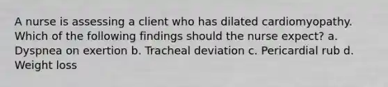 A nurse is assessing a client who has dilated cardiomyopathy. Which of the following findings should the nurse expect? a. Dyspnea on exertion b. Tracheal deviation c. Pericardial rub d. Weight loss