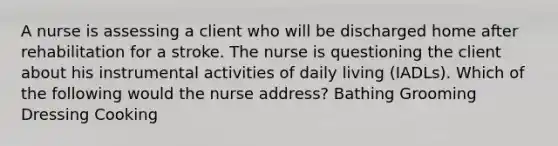 A nurse is assessing a client who will be discharged home after rehabilitation for a stroke. The nurse is questioning the client about his instrumental activities of daily living (IADLs). Which of the following would the nurse address? Bathing Grooming Dressing Cooking