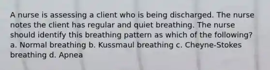 A nurse is assessing a client who is being discharged. The nurse notes the client has regular and quiet breathing. The nurse should identify this breathing pattern as which of the following? a. Normal breathing b. Kussmaul breathing c. Cheyne-Stokes breathing d. Apnea