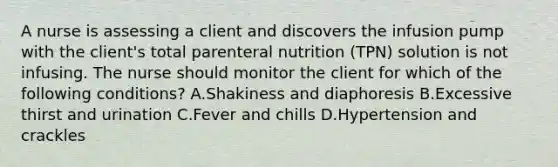 A nurse is assessing a client and discovers the infusion pump with the client's total parenteral nutrition (TPN) solution is not infusing. The nurse should monitor the client for which of the following conditions? A.Shakiness and diaphoresis B.Excessive thirst and urination C.Fever and chills D.Hypertension and crackles