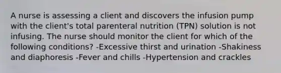 A nurse is assessing a client and discovers the infusion pump with the client's total parenteral nutrition (TPN) solution is not infusing. The nurse should monitor the client for which of the following conditions? -Excessive thirst and urination -Shakiness and diaphoresis -Fever and chills -Hypertension and crackles