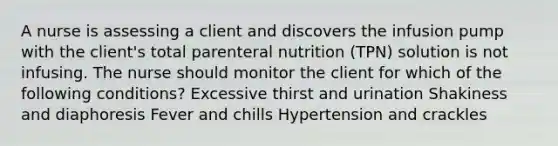 A nurse is assessing a client and discovers the infusion pump with the client's total parenteral nutrition (TPN) solution is not infusing. The nurse should monitor the client for which of the following conditions? Excessive thirst and urination Shakiness and diaphoresis Fever and chills Hypertension and crackles