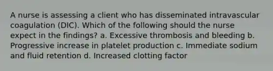 A nurse is assessing a client who has disseminated intravascular coagulation (DIC). Which of the following should the nurse expect in the findings? a. Excessive thrombosis and bleeding b. Progressive increase in platelet production c. Immediate sodium and fluid retention d. Increased clotting factor