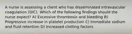 A nurse is assessing a client who has disseminated intravascular coagulation (DIC). Which of the following findings should the nurse expect? A) Excessive thrombosis and bleeding B) Progressive increase in platelet production C) Immediate sodium and fluid retention D) Increased clotting factors