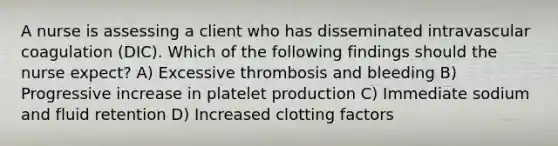 A nurse is assessing a client who has disseminated intravascular coagulation (DIC). Which of the following findings should the nurse expect? A) Excessive thrombosis and bleeding B) Progressive increase in platelet production C) Immediate sodium and fluid retention D) Increased clotting factors