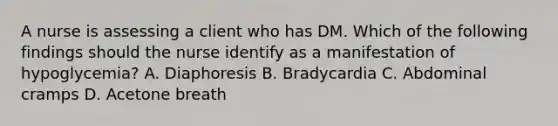 A nurse is assessing a client who has DM. Which of the following findings should the nurse identify as a manifestation of hypoglycemia? A. Diaphoresis B. Bradycardia C. Abdominal cramps D. Acetone breath