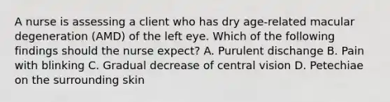 A nurse is assessing a client who has dry age-related macular degeneration (AMD) of the left eye. Which of the following findings should the nurse expect? A. Purulent dischange B. Pain with blinking C. Gradual decrease of central vision D. Petechiae on the surrounding skin