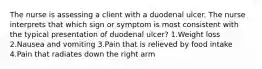 The nurse is assessing a client with a duodenal ulcer. The nurse interprets that which sign or symptom is most consistent with the typical presentation of duodenal ulcer? 1.Weight loss 2.Nausea and vomiting 3.Pain that is relieved by food intake 4.Pain that radiates down the right arm