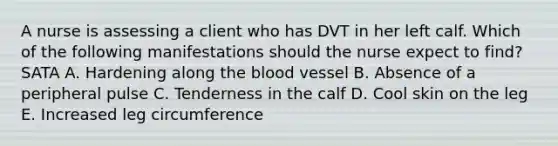 A nurse is assessing a client who has DVT in her left calf. Which of the following manifestations should the nurse expect to find? SATA A. Hardening along the blood vessel B. Absence of a peripheral pulse C. Tenderness in the calf D. Cool skin on the leg E. Increased leg circumference