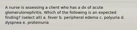 A nurse is assessing a client who has a dx of acute glomerulonephritis. Which of the following is an expected finding? (select all) a. fever b. peripheral edema c. polyuria d. dyspnea e. proteinuria