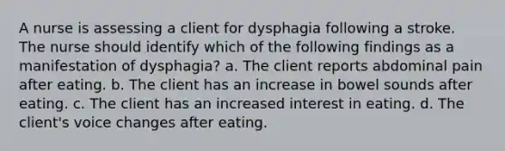 A nurse is assessing a client for dysphagia following a stroke. The nurse should identify which of the following findings as a manifestation of dysphagia? a. The client reports abdominal pain after eating. b. The client has an increase in bowel sounds after eating. c. The client has an increased interest in eating. d. The client's voice changes after eating.