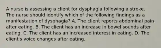 A nurse is assessing a client for dysphagia following a stroke. The nurse should identify which of the following findings as a manifestation of dysphagia? A. The client reports abdominal pain after eating. B. The client has an increase in bowel sounds after eating. C. The client has an increased interest in eating. D. The client's voice changes after eating.