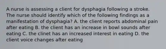 A nurse is assessing a client for dysphagia following a stroke. The nurse should identify which of the following findings as a manifestation of dysphagia? A. the client reports abdominal pain after eating B. the client has an increase in bowl sounds after eating C. the clinet has an increased interest in eating D. the client voice changes after eating