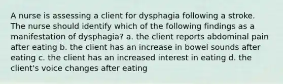 A nurse is assessing a client for dysphagia following a stroke. The nurse should identify which of the following findings as a manifestation of dysphagia? a. the client reports abdominal pain after eating b. the client has an increase in bowel sounds after eating c. the client has an increased interest in eating d. the client's voice changes after eating