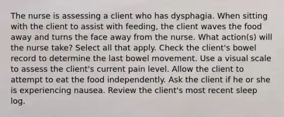 The nurse is assessing a client who has dysphagia. When sitting with the client to assist with feeding, the client waves the food away and turns the face away from the nurse. What action(s) will the nurse take? Select all that apply. Check the client's bowel record to determine the last bowel movement. Use a visual scale to assess the client's current pain level. Allow the client to attempt to eat the food independently. Ask the client if he or she is experiencing nausea. Review the client's most recent sleep log.