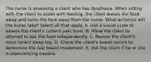 The nurse is assessing a client who has dysphasia. When sitting with the client to assist with feeding, the client waves the food away and turns the face away from the nurse. What action(s) will the nurse take? Select all that apply. A. Use a visual scale to assess the client's current pain level. B. Allow the client to attempt to eat the food independently. C. Review the client's most recent sleep log. D. Check the client's bowel record to determine the last bowel movement. E. Ask the client if he or she is experiencing nausea.