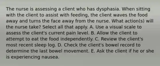 The nurse is assessing a client who has dysphasia. When sitting with the client to assist with feeding, the client waves the food away and turns the face away from the nurse. What action(s) will the nurse take? Select all that apply. A. Use a visual scale to assess the client's current pain level. B. Allow the client to attempt to eat the food independently. C. Review the client's most recent sleep log. D. Check the client's bowel record to determine the last bowel movement. E. Ask the client if he or she is experiencing nausea.