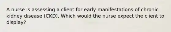 A nurse is assessing a client for early manifestations of chronic kidney disease (CKD). Which would the nurse expect the client to display?