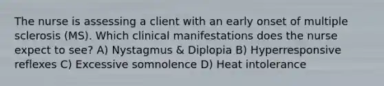 The nurse is assessing a client with an early onset of multiple sclerosis (MS). Which clinical manifestations does the nurse expect to see? A) Nystagmus & Diplopia B) Hyperresponsive reflexes C) Excessive somnolence D) Heat intolerance