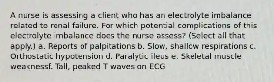 A nurse is assessing a client who has an electrolyte imbalance related to renal failure. For which potential complications of this electrolyte imbalance does the nurse assess? (Select all that apply.) a. Reports of palpitations b. Slow, shallow respirations c. Orthostatic hypotension d. Paralytic ileus e. Skeletal muscle weaknessf. Tall, peaked T waves on ECG