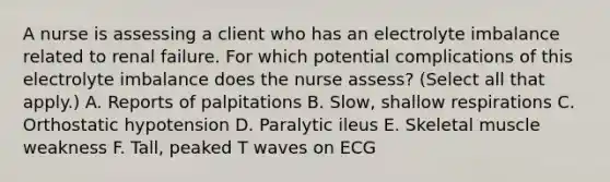 A nurse is assessing a client who has an electrolyte imbalance related to renal failure. For which potential complications of this electrolyte imbalance does the nurse assess? (Select all that apply.) A. Reports of palpitations B. Slow, shallow respirations C. Orthostatic hypotension D. Paralytic ileus E. Skeletal muscle weakness F. Tall, peaked T waves on ECG