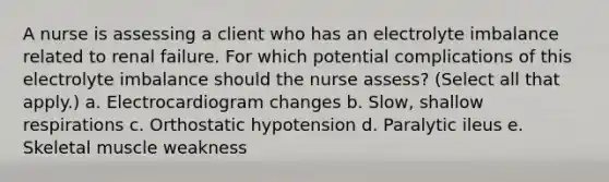 A nurse is assessing a client who has an electrolyte imbalance related to renal failure. For which potential complications of this electrolyte imbalance should the nurse assess? (Select all that apply.) a. Electrocardiogram changes b. Slow, shallow respirations c. Orthostatic hypotension d. Paralytic ileus e. Skeletal muscle weakness