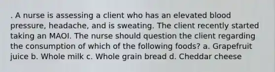 . A nurse is assessing a client who has an elevated blood pressure, headache, and is sweating. The client recently started taking an MAOI. The nurse should question the client regarding the consumption of which of the following foods? a. Grapefruit juice b. Whole milk c. Whole grain bread d. Cheddar cheese