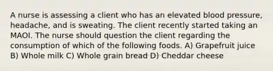 A nurse is assessing a client who has an elevated blood pressure, headache, and is sweating. The client recently started taking an MAOI. The nurse should question the client regarding the consumption of which of the following foods. A) Grapefruit juice B) Whole milk C) Whole grain bread D) Cheddar cheese