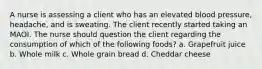 A nurse is assessing a client who has an elevated blood pressure, headache, and is sweating. The client recently started taking an MAOI. The nurse should question the client regarding the consumption of which of the following foods? a. Grapefruit juice b. Whole milk c. Whole grain bread d. Cheddar cheese