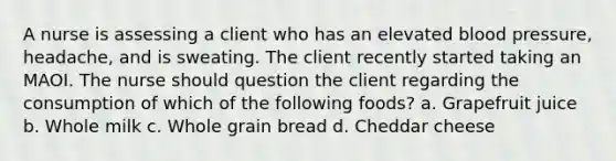 A nurse is assessing a client who has an elevated blood pressure, headache, and is sweating. The client recently started taking an MAOI. The nurse should question the client regarding the consumption of which of the following foods? a. Grapefruit juice b. Whole milk c. Whole grain bread d. Cheddar cheese