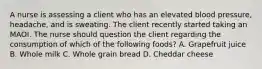 A nurse is assessing a client who has an elevated blood pressure, headache, and is sweating. The client recently started taking an MAOI. The nurse should question the client regarding the consumption of which of the following foods? A. Grapefruit juice B. Whole milk C. Whole grain bread D. Cheddar cheese